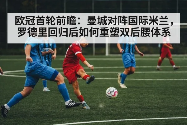 欧冠首轮前瞻：曼城对阵国际米兰，罗德里回归后如何重塑双后腰体系