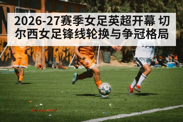 2026-27赛季女足英超开幕 切尔西女足锋线轮换与争冠格局